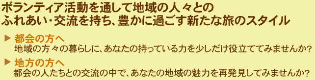 ボランティア活動を通して地域の人々とのふれあい・交流を持ち、豊かに過ごす新たな旅のスタイル都会の方へ地域の方々の暮らしに、あなたの持っている力を少しだけ役立ててみませんか？地方の方へ都会の人たちとの交流の中で、あなたの地域の魅力を再発見してみませんか？